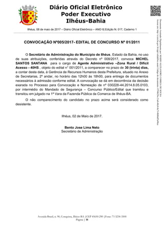 Ilhéus, 08 de maio de 2017 – Diário Oficial Eletrônico – ANO II| Edição N. 017, Caderno 1
Avenida Brasil, n. 90, Conquista, Ilhéus-BA |CEP 45650-290 |Fone: 73 3234-3500
Página | 10
Diário Oficial Eletrônico
Poder Executivo
Ilhéus-Bahia
CONVOCAÇÃO Nº005/2017- EDITAL DE CONCURSO Nº 01/2011
O Secretário de Administração do Município de Ilhéus, Estado da Bahia, no uso
de suas atribuições, conferidas através do Decreto nº 008/2017, convoca MICHEL
SANTOS SANTANA para o cargo de Agente Administrativo –Zona Rural / Difícil
Acesso - 40HS , objeto do edital n° 001/2011, a comparecer no prazo de 30 (trinta) dias,
a contar desta data, à Gerência de Recursos Humanos desta Prefeitura, situado no Anexo
de Secretarias, 2º andar, no horário das 12h00 às 18h00, para entrega de documentos
necessários à admissão conforme edital. A convocação se dá em decorrência da decisão
exarada no Processo para Convocação e Nomeação de nº 030228-44.2014.8.05.0103,
por intermédio do Mandado de Segurança – Concurso Público/Edital que tramitou e
transitou em julgado na 1ª Vara da Fazenda Pública da Comarca de Ilhéus-BA.
O não comparecimento do candidato no prazo acima será considerado como
desistente.
Ilhéus, 02 de Maio de 2017.
Bento Jose Lima Neto
Secretário de Administração
DocumentoAssinadoDigitalmentepor:MARIOALEXANDRECORREADESOUSA
Acesseem:http://e.tcm.ba.gov.br/epp/validaDoc.seamCódigododocumento:0794b29e-21a0-48c8-8a73-0b8bdf3a90ca
 