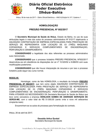 Ilhéus, 08 de maio de 2017 – Diário Oficial Eletrônico – ANO II| Edição N. 017, Caderno 1
Avenida Brasil, n. 90, Conquista, Ilhéus-BA |CEP 45650-290 |Fone: 73 3234-3500
Página | 11
Diário Oficial Eletrônico
Poder Executivo
Ilhéus-Bahia
HOMOLOGAÇÃO
PREGÃO PRESENCIAL Nº 002/2017
O Secretário Municipal de Saúde de Ilhéus, Estado da Bahia, no uso de suas
atribuições legais à vista dos autos do processo administrativo Nº 912/17 objetivando a
AQUISIÇÃO CONTRATAÇÃO DE EMPRESA ESPECIALIZADA PARA PRESTAÇÃO DE
SERVIÇO DE REPROGRAFIA COM LOCAÇÃO DE 03 (TRÊS) MAQUINAS
COPIADORAS E SERVIÇOS COMPLEMENTARES DE ENCADERNAÇÃO,
PERFURAÇÃO E GRAMPEAMENTO.
CONSIDERANDO a legalidade dos atos referentes ao processo administrativo
suso mencionado;
CONSIDERANDO que o processo licitatório PREGÃO PRESENCIAL Nº002/2017
desenvolveu-se em obediência às disposições da Lei nº 10.520/02 e 8.666/93 com suas
modificações posteriores;
CONSIDERANDO que não houve interposição de recursos e por isso o processo
licitatório pode seguir seu curso normal,
RESOLVE
Homologar, como de fato HOMOLOGA, o resultado da licitação PREGÃO
PRESENCIAL Nº 002/2017, que tem como objeto AQUISIÇÃO CONTRATAÇÃO DE
EMPRESA ESPECIALIZADA PARA PRESTAÇÃO DE SERVIÇO DE REPROGRAFIA
COM LOCAÇÃO DE 03 (TRÊS) MAQUINAS COPIADORAS E SERVIÇOS
COMPLEMENTARES DE ENCADERNAÇÃO, PERFURAÇÃO E GRAMPEAMENTO,
PARA ATENDER AS NECESSIDADES DA Secretaria Municipal de Saúde de Ilhéus que
teve como vencedora a empresa DENILSON GOMES DE ANDRADE SERVIÇOS DE
XEROX-ME, com o valor total de R$ 51.000,00 (cento vinte e nove mil setecentos
cinqüenta reais)
Encaminhem-se os autos do processo para formalização do contrato.
Ilhéus, 26 de abril de 2017.
Oswaldo Arthur Dunkel
Secretário Municipal De Saúde
DocumentoAssinadoDigitalmentepor:MARIOALEXANDRECORREADESOUSA
Acesseem:http://e.tcm.ba.gov.br/epp/validaDoc.seamCódigododocumento:0794b29e-21a0-48c8-8a73-0b8bdf3a90ca
 