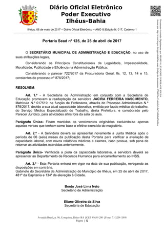 Ilhéus, 08 de maio de 2017 – Diário Oficial Eletrônico – ANO II| Edição N. 017, Caderno 1
Avenida Brasil, n. 90, Conquista, Ilhéus-BA |CEP 45650-290 |Fone: 73 3234-3500
Página | 12
Diário Oficial Eletrônico
Poder Executivo
Ilhéus-Bahia
Portaria Sead nº 125, de 25 de abril de 2017
O SECRETÁRIO MUNICIPAL DE ADMINISTRAÇÃO E EDUCAÇÃO, no uso de
suas atribuições legais,
Considerando os Princípios Constitucionais da Legalidade, Impessoalidade,
Moralidade, Publicidade e Eficiência na Administração Pública;
Considerando o parecer 722/2017 da Procuradoria Geral, fls. 12, 13, 14 e 15,
constantes do processo nº 878/2017;
RESOLVEM:
Art. 1.º - A Secretaria de Administração em conjunto com a Secretaria de
Educação promovem a readaptação da servidora JACIRA FERREIRA NASCIMENTO,
Matrícula N.º 017519, na função de Professora, através do Processo Administrativo N.º
878/2017, devido a sua atual capacidade laborativa, emitida por laudo médico do trabalho,
do Serviço Médico Especializado do Trabalho, desta Prefeitura, e corroborado pelo
Parecer Jurídico, para atividades afins fora da sala de aula.
Parágrafo Único- Ficam mantidos os vencimentos originários excluindo-se apenas
aquelas verbas que tenham como base o efetivo exercício do magistério.
Art. 2.º - A Servidora deverá se apresentar novamente a Junta Médica após o
período de 06 (seis) meses da publicação desta Portaria para verificar a avaliação de
capacidade laboral, com novos relatórios médicos e exames, caso possua, sob pena de
retornar as atividades exercidas anteriormente.
Parágrafo Único- Verificada a piora da capacidade laborativa, a servidora deverá se
apresentar ao Departamento de Recursos Humanos para encaminhamento ao INSS.
Art. 3.º - Esta Portaria entrará em vigor na data de sua publicação, revogando as
disposições em contrário.
Gabinete do Secretário de Administração do Município de Ilhéus, em 25 de abril de 2017,
481º da Capitania e 134º de elevação à Cidade.
Bento José Lima Neto
Secretário de Administração
Eliane Oliveira da Silva
Secretária de Educação
DocumentoAssinadoDigitalmentepor:MARIOALEXANDRECORREADESOUSA
Acesseem:http://e.tcm.ba.gov.br/epp/validaDoc.seamCódigododocumento:0794b29e-21a0-48c8-8a73-0b8bdf3a90ca
 