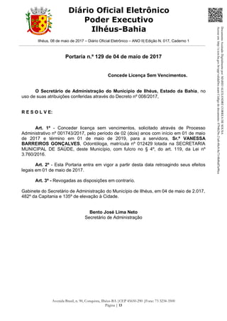 Ilhéus, 08 de maio de 2017 – Diário Oficial Eletrônico – ANO II| Edição N. 017, Caderno 1
Avenida Brasil, n. 90, Conquista, Ilhéus-BA |CEP 45650-290 |Fone: 73 3234-3500
Página | 13
Diário Oficial Eletrônico
Poder Executivo
Ilhéus-Bahia
Portaria n.º 129 de 04 de maio de 2017
Concede Licença Sem Vencimentos.
O Secretário de Administração do Município de Ilhéus, Estado da Bahia, no
uso de suas atribuições conferidas através do Decreto nº 008/2017,
R E S O L V E:
Art. 1º - Conceder licença sem vencimentos, solicitado através de Processo
Administrativo nº 001743/2017, pelo período de 02 (dois) anos com início em 01 de maio
de 2017 e término em 01 de maio de 2019, para a servidora, Sr.ª VANESSA
BARREIROS GONÇALVES, Odontóloga, matrícula nº 012429 lotada na SECRETARIA
MUNICIPAL DE SAÚDE, deste Município, com fulcro no § 4º, do art. 119, da Lei nº
3.760/2016.
Art. 2º - Esta Portaria entra em vigor a partir desta data retroagindo seus efeitos
legais em 01 de maio de 2017.
Art. 3º - Revogadas as disposições em contrario.
Gabinete do Secretário de Administração do Município de Ilhéus, em 04 de maio de 2.017,
482º da Capitania e 135º de elevação à Cidade.
Bento José Lima Neto
Secretário de Administração
DocumentoAssinadoDigitalmentepor:MARIOALEXANDRECORREADESOUSA
Acesseem:http://e.tcm.ba.gov.br/epp/validaDoc.seamCódigododocumento:0794b29e-21a0-48c8-8a73-0b8bdf3a90ca
 