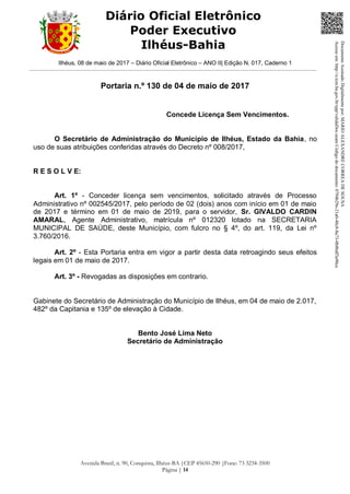 Ilhéus, 08 de maio de 2017 – Diário Oficial Eletrônico – ANO II| Edição N. 017, Caderno 1
Avenida Brasil, n. 90, Conquista, Ilhéus-BA |CEP 45650-290 |Fone: 73 3234-3500
Página | 14
Diário Oficial Eletrônico
Poder Executivo
Ilhéus-Bahia
Portaria n.º 130 de 04 de maio de 2017
Concede Licença Sem Vencimentos.
O Secretário de Administração do Município de Ilhéus, Estado da Bahia, no
uso de suas atribuições conferidas através do Decreto nº 008/2017,
R E S O L V E:
Art. 1º - Conceder licença sem vencimentos, solicitado através de Processo
Administrativo nº 002545/2017, pelo período de 02 (dois) anos com início em 01 de maio
de 2017 e término em 01 de maio de 2019, para o servidor, Sr. GIVALDO CARDIN
AMARAL, Agente Administrativo, matrícula nº 012320 lotado na SECRETARIA
MUNICIPAL DE SAÚDE, deste Município, com fulcro no § 4º, do art. 119, da Lei nº
3.760/2016.
Art. 2º - Esta Portaria entra em vigor a partir desta data retroagindo seus efeitos
legais em 01 de maio de 2017.
Art. 3º - Revogadas as disposições em contrario.
Gabinete do Secretário de Administração do Município de Ilhéus, em 04 de maio de 2.017,
482º da Capitania e 135º de elevação à Cidade.
Bento José Lima Neto
Secretário de Administração DocumentoAssinadoDigitalmentepor:MARIOALEXANDRECORREADESOUSA
Acesseem:http://e.tcm.ba.gov.br/epp/validaDoc.seamCódigododocumento:0794b29e-21a0-48c8-8a73-0b8bdf3a90ca
 