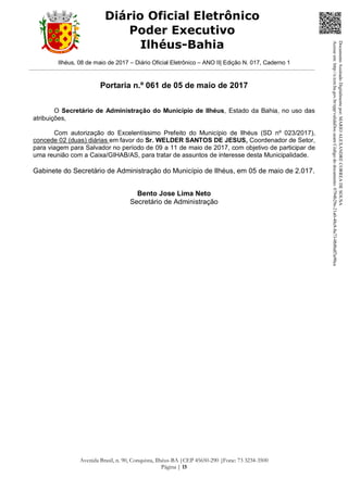 Ilhéus, 08 de maio de 2017 – Diário Oficial Eletrônico – ANO II| Edição N. 017, Caderno 1
Avenida Brasil, n. 90, Conquista, Ilhéus-BA |CEP 45650-290 |Fone: 73 3234-3500
Página | 15
Diário Oficial Eletrônico
Poder Executivo
Ilhéus-Bahia
Portaria n.º 061 de 05 de maio de 2017
O Secretário de Administração do Município de Ilhéus, Estado da Bahia, no uso das
atribuições,
Com autorização do Excelentíssimo Prefeito do Município de Ilhéus (SD nº 023/2017),
concede 02 (duas) diárias em favor do Sr. WELDER SANTOS DE JESUS, Coordenador de Setor,
para viagem para Salvador no período de 09 a 11 de maio de 2017, com objetivo de participar de
uma reunião com a Caixa/GIHAB/AS, para tratar de assuntos de interesse desta Municipalidade.
Gabinete do Secretário de Administração do Município de Ilhéus, em 05 de maio de 2.017.
Bento Jose Lima Neto
Secretário de Administração
DocumentoAssinadoDigitalmentepor:MARIOALEXANDRECORREADESOUSA
Acesseem:http://e.tcm.ba.gov.br/epp/validaDoc.seamCódigododocumento:0794b29e-21a0-48c8-8a73-0b8bdf3a90ca
 