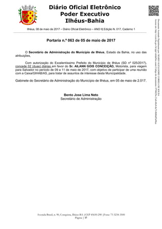 Ilhéus, 08 de maio de 2017 – Diário Oficial Eletrônico – ANO II| Edição N. 017, Caderno 1
Avenida Brasil, n. 90, Conquista, Ilhéus-BA |CEP 45650-290 |Fone: 73 3234-3500
Página | 17
Diário Oficial Eletrônico
Poder Executivo
Ilhéus-Bahia
Portaria n.º 063 de 05 de maio de 2017
O Secretário de Administração do Município de Ilhéus, Estado da Bahia, no uso das
atribuições,
Com autorização do Excelentíssimo Prefeito do Município de Ilhéus (SD nº 025/2017),
concede 02 (duas) diárias em favor do Sr. AILANN GOIS CONCEIÇÃO, Motorista, para viagem
para Salvador no período de 09 a 11 de maio de 2017, com objetivo de participar de uma reunião
com a Caixa/GIHAB/AS, para tratar de assuntos de interesse desta Municipalidade.
Gabinete do Secretário de Administração do Município de Ilhéus, em 05 de maio de 2.017.
Bento Jose Lima Neto
Secretário de Administração
DocumentoAssinadoDigitalmentepor:MARIOALEXANDRECORREADESOUSA
Acesseem:http://e.tcm.ba.gov.br/epp/validaDoc.seamCódigododocumento:0794b29e-21a0-48c8-8a73-0b8bdf3a90ca
 