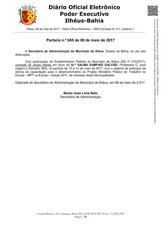 Ilhéus, 08 de maio de 2017 – Diário Oficial Eletrônico – ANO II| Edição N. 017, Caderno 1
Avenida Brasil, n. 90, Conquista, Ilhéus-BA |CEP 45650-290 |Fone: 73 3234-3500
Página | 18
Diário Oficial Eletrônico
Poder Executivo
Ilhéus-Bahia
Portaria n.º 065 de 08 de maio de 2017
O Secretário de Administração do Município de Ilhéus, Estado da Bahia, no uso das
atribuições,
Com autorização do Excelentíssimo Prefeito do Município de Ilhéus (SD nº 010/2017),
concede 02 (duas) diárias em favor da Sr.ª SALMA SAMPAIO GALVÃO, Professora C, para
viagem a Salvador (BA), no período de 10 a 12 de maio de 2017, com o objetivo de participar da
oficina de capacitação para o desenvolvimento do Projeto Ministério Público do Trabalho na
Escola – MPT na Escola – Edição 2017, de interesse desta Municipalidade.
Gabinete do Secretário de Administração do Município de Ilhéus, em 08 de maio de 2.017.
Bento Jose Lima Neto
Secretário de Administração
DocumentoAssinadoDigitalmentepor:MARIOALEXANDRECORREADESOUSA
Acesseem:http://e.tcm.ba.gov.br/epp/validaDoc.seamCódigododocumento:0794b29e-21a0-48c8-8a73-0b8bdf3a90ca
 