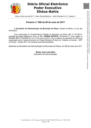 Ilhéus, 08 de maio de 2017 – Diário Oficial Eletrônico – ANO II| Edição N. 017, Caderno 1
Avenida Brasil, n. 90, Conquista, Ilhéus-BA |CEP 45650-290 |Fone: 73 3234-3500
Página | 19
Diário Oficial Eletrônico
Poder Executivo
Ilhéus-Bahia
Portaria n.º 066 de 08 de maio de 2017
O Secretário de Administração do Município de Ilhéus, Estado da Bahia, no uso das
atribuições,
Com autorização do Excelentíssimo Prefeito do Município de Ilhéus (SD nº 011/2017),
concede 02 (duas) diárias em favor da Sr.ª ZAÁRIA BATISTA, Professora C, para viagem a
Salvador (BA), no período de 10 a 12 de maio de 2017, com o objetivo de participar da oficina de
capacitação para o desenvolvimento do Projeto Ministério Público do Trabalho na Escola – MPT
na Escola – Edição 2017, de interesse desta Municipalidade.
Gabinete do Secretário de Administração do Município de Ilhéus, em 08 de maio de 2.017.
Bento Jose Lima Neto
Secretário de Administração
DocumentoAssinadoDigitalmentepor:MARIOALEXANDRECORREADESOUSA
Acesseem:http://e.tcm.ba.gov.br/epp/validaDoc.seamCódigododocumento:0794b29e-21a0-48c8-8a73-0b8bdf3a90ca
 