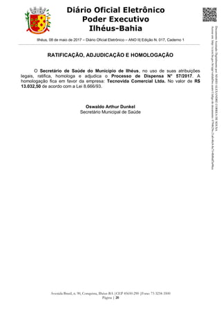 Ilhéus, 08 de maio de 2017 – Diário Oficial Eletrônico – ANO II| Edição N. 017, Caderno 1
Avenida Brasil, n. 90, Conquista, Ilhéus-BA |CEP 45650-290 |Fone: 73 3234-3500
Página | 20
Diário Oficial Eletrônico
Poder Executivo
Ilhéus-Bahia
RATIFICAÇÃO, ADJUDICAÇÃO E HOMOLOGAÇÃO
O Secretário de Saúde do Município de Ilhéus, no uso de suas atribuições
legais, ratifica, homologa e adjudica o Processo de Dispensa N° 57/2017. A
homologação fica em favor da empresa: Tecnovida Comercial Ltda. No valor de R$
13.032,50 de acordo com a Lei 8.666/93.
Oswaldo Arthur Dunkel
Secretário Municipal de Saúde
DocumentoAssinadoDigitalmentepor:MARIOALEXANDRECORREADESOUSA
Acesseem:http://e.tcm.ba.gov.br/epp/validaDoc.seamCódigododocumento:0794b29e-21a0-48c8-8a73-0b8bdf3a90ca
 