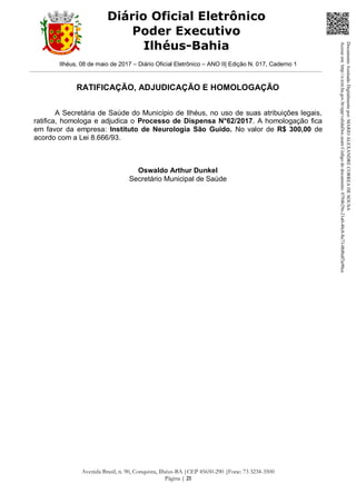 Ilhéus, 08 de maio de 2017 – Diário Oficial Eletrônico – ANO II| Edição N. 017, Caderno 1
Avenida Brasil, n. 90, Conquista, Ilhéus-BA |CEP 45650-290 |Fone: 73 3234-3500
Página | 21
Diário Oficial Eletrônico
Poder Executivo
Ilhéus-Bahia
RATIFICAÇÃO, ADJUDICAÇÃO E HOMOLOGAÇÃO
A Secretária de Saúde do Município de Ilhéus, no uso de suas atribuições legais,
ratifica, homologa e adjudica o Processo de Dispensa N°62/2017. A homologação fica
em favor da empresa: Instituto de Neurologia São Guido. No valor de R$ 300,00 de
acordo com a Lei 8.666/93.
Oswaldo Arthur Dunkel
Secretário Municipal de Saúde
DocumentoAssinadoDigitalmentepor:MARIOALEXANDRECORREADESOUSA
Acesseem:http://e.tcm.ba.gov.br/epp/validaDoc.seamCódigododocumento:0794b29e-21a0-48c8-8a73-0b8bdf3a90ca
 