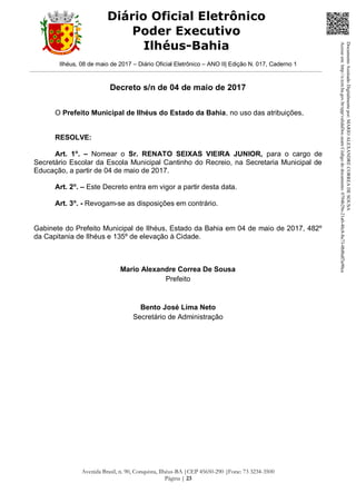 Ilhéus, 08 de maio de 2017 – Diário Oficial Eletrônico – ANO II| Edição N. 017, Caderno 1
Avenida Brasil, n. 90, Conquista, Ilhéus-BA |CEP 45650-290 |Fone: 73 3234-3500
Página | 23
Diário Oficial Eletrônico
Poder Executivo
Ilhéus-Bahia
Decreto s/n de 04 de maio de 2017
O Prefeito Municipal de Ilhéus do Estado da Bahia, no uso das atribuições,
RESOLVE:
Art. 1o
. – Nomear o Sr. RENATO SEIXAS VIEIRA JUNIOR, para o cargo de
Secretário Escolar da Escola Municipal Cantinho do Recreio, na Secretaria Municipal de
Educação, a partir de 04 de maio de 2017.
Art. 2o
. – Este Decreto entra em vigor a partir desta data.
Art. 3o
. - Revogam-se as disposições em contrário.
Gabinete do Prefeito Municipal de Ilhéus, Estado da Bahia em 04 de maio de 2017, 482º
da Capitania de Ilhéus e 135º de elevação à Cidade.
Mario Alexandre Correa De Sousa
Prefeito
Bento José Lima Neto
Secretário de Administração
DocumentoAssinadoDigitalmentepor:MARIOALEXANDRECORREADESOUSA
Acesseem:http://e.tcm.ba.gov.br/epp/validaDoc.seamCódigododocumento:0794b29e-21a0-48c8-8a73-0b8bdf3a90ca
 
