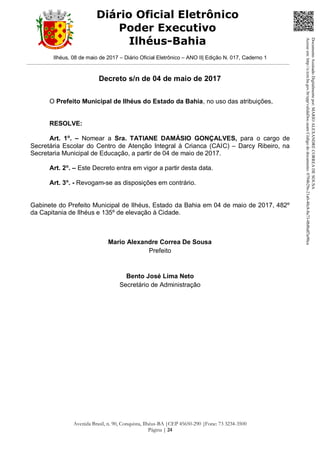 Ilhéus, 08 de maio de 2017 – Diário Oficial Eletrônico – ANO II| Edição N. 017, Caderno 1
Avenida Brasil, n. 90, Conquista, Ilhéus-BA |CEP 45650-290 |Fone: 73 3234-3500
Página | 24
Diário Oficial Eletrônico
Poder Executivo
Ilhéus-Bahia
Decreto s/n de 04 de maio de 2017
O Prefeito Municipal de Ilhéus do Estado da Bahia, no uso das atribuições,
RESOLVE:
Art. 1o
. – Nomear a Sra. TATIANE DAMÁSIO GONÇALVES, para o cargo de
Secretária Escolar do Centro de Atenção Integral à Crianca (CAIC) – Darcy Ribeiro, na
Secretaria Municipal de Educação, a partir de 04 de maio de 2017.
Art. 2o
. – Este Decreto entra em vigor a partir desta data.
Art. 3o
. - Revogam-se as disposições em contrário.
Gabinete do Prefeito Municipal de Ilhéus, Estado da Bahia em 04 de maio de 2017, 482º
da Capitania de Ilhéus e 135º de elevação à Cidade.
Mario Alexandre Correa De Sousa
Prefeito
Bento José Lima Neto
Secretário de Administração
DocumentoAssinadoDigitalmentepor:MARIOALEXANDRECORREADESOUSA
Acesseem:http://e.tcm.ba.gov.br/epp/validaDoc.seamCódigododocumento:0794b29e-21a0-48c8-8a73-0b8bdf3a90ca
 