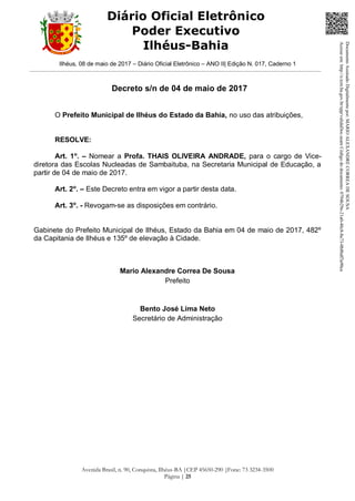 Ilhéus, 08 de maio de 2017 – Diário Oficial Eletrônico – ANO II| Edição N. 017, Caderno 1
Avenida Brasil, n. 90, Conquista, Ilhéus-BA |CEP 45650-290 |Fone: 73 3234-3500
Página | 25
Diário Oficial Eletrônico
Poder Executivo
Ilhéus-Bahia
Decreto s/n de 04 de maio de 2017
O Prefeito Municipal de Ilhéus do Estado da Bahia, no uso das atribuições,
RESOLVE:
Art. 1o
. – Nomear a Profa. THAIS OLIVEIRA ANDRADE, para o cargo de Vice-
diretora das Escolas Nucleadas de Sambaituba, na Secretaria Municipal de Educação, a
partir de 04 de maio de 2017.
Art. 2o
. – Este Decreto entra em vigor a partir desta data.
Art. 3o
. - Revogam-se as disposições em contrário.
Gabinete do Prefeito Municipal de Ilhéus, Estado da Bahia em 04 de maio de 2017, 482º
da Capitania de Ilhéus e 135º de elevação à Cidade.
Mario Alexandre Correa De Sousa
Prefeito
Bento José Lima Neto
Secretário de Administração
DocumentoAssinadoDigitalmentepor:MARIOALEXANDRECORREADESOUSA
Acesseem:http://e.tcm.ba.gov.br/epp/validaDoc.seamCódigododocumento:0794b29e-21a0-48c8-8a73-0b8bdf3a90ca
 