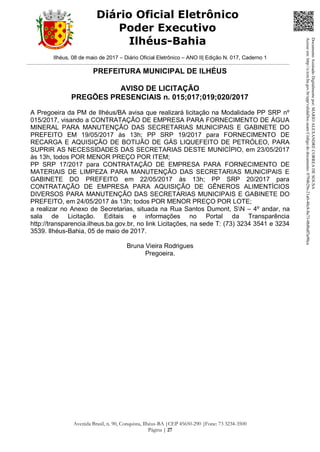Ilhéus, 08 de maio de 2017 – Diário Oficial Eletrônico – ANO II| Edição N. 017, Caderno 1
Avenida Brasil, n. 90, Conquista, Ilhéus-BA |CEP 45650-290 |Fone: 73 3234-3500
Página | 27
Diário Oficial Eletrônico
Poder Executivo
Ilhéus-Bahia
PREFEITURA MUNICIPAL DE ILHÉUS
AVISO DE LICITAÇÃO
PREGÕES PRESENCIAIS n. 015;017;019;020/2017
A Pregoeira da PM de Ilhéus/BA avisa que realizará licitação na Modalidade PP SRP nº
015/2017, visando a CONTRATAÇÃO DE EMPRESA PARA FORNECIMENTO DE ÁGUA
MINERAL PARA MANUTENÇÃO DAS SECRETARIAS MUNICIPAIS E GABINETE DO
PREFEITO EM 19/05/2017 às 13h; PP SRP 19/2017 para FORNECIMENTO DE
RECARGA E AQUISIÇÃO DE BOTIJÃO DE GÁS LIQUEFEITO DE PETRÓLEO, PARA
SUPRIR AS NECESSIDADES DAS SECRETARIAS DESTE MUNICÍPIO, em 23/05/2017
às 13h, todos POR MENOR PREÇO POR ITEM;
PP SRP 17/2017 para CONTRATAÇÃO DE EMPRESA PARA FORNECIMENTO DE
MATERIAIS DE LIMPEZA PARA MANUTENÇÃO DAS SECRETARIAS MUNICIPAIS E
GABINETE DO PREFEITO em 22/05/2017 às 13h; PP SRP 20/2017 para
CONTRATAÇÃO DE EMPRESA PARA AQUISIÇÃO DE GÊNEROS ALIMENTÍCIOS
DIVERSOS PARA MANUTENÇÃO DAS SECRETARIAS MUNICIPAIS E GABINETE DO
PREFEITO, em 24/05/2017 às 13h; todos POR MENOR PREÇO POR LOTE;
a realizar no Anexo de Secretarias, situada na Rua Santos Dumont, SN – 4º andar, na
sala de Licitação. Editais e informações no Portal da Transparência
http://transparencia.ilheus.ba.gov.br, no link Licitações, na sede T: (73) 3234 3541 e 3234
3539. Ilhéus-Bahia, 05 de maio de 2017.
Bruna Vieira Rodrigues
Pregoeira.
DocumentoAssinadoDigitalmentepor:MARIOALEXANDRECORREADESOUSA
Acesseem:http://e.tcm.ba.gov.br/epp/validaDoc.seamCódigododocumento:0794b29e-21a0-48c8-8a73-0b8bdf3a90ca
 