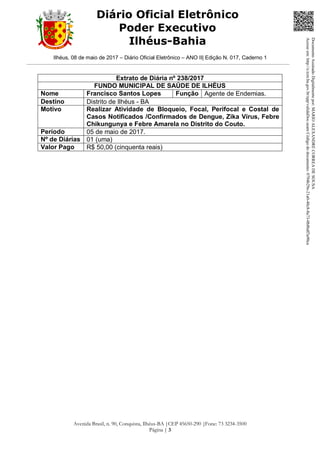 Ilhéus, 08 de maio de 2017 – Diário Oficial Eletrônico – ANO II| Edição N. 017, Caderno 1
Avenida Brasil, n. 90, Conquista, Ilhéus-BA |CEP 45650-290 |Fone: 73 3234-3500
Página | 3
Diário Oficial Eletrônico
Poder Executivo
Ilhéus-Bahia
Extrato de Diária nº 238/2017
FUNDO MUNICIPAL DE SAÚDE DE ILHÉUS
Nome Francisco Santos Lopes Função Agente de Endemias.
Destino Distrito de Ilhéus - BA
Motivo Realizar Atividade de Bloqueio, Focal, Perifocal e Costal de
Casos Notificados /Confirmados de Dengue, Zika Vírus, Febre
Chikungunya e Febre Amarela no Distrito do Couto.
Período 05 de maio de 2017.
Nº de Diárias 01 (uma)
Valor Pago R$ 50,00 (cinquenta reais)
DocumentoAssinadoDigitalmentepor:MARIOALEXANDRECORREADESOUSA
Acesseem:http://e.tcm.ba.gov.br/epp/validaDoc.seamCódigododocumento:0794b29e-21a0-48c8-8a73-0b8bdf3a90ca
 