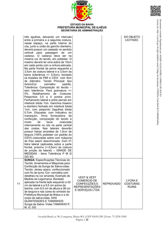ESTADO DA BAHIA
PREFEITURA MUNICIPAL DE ILHÉUS
SECRETARIA DE ADMINISTRAÇÃO
Avenida Brasil, n. 90, Conquista, Ilhéus-BA |CEP 45650-290 |Fone: 73 3234-3500
Página | 32
três agulhas, deixando um intervalo
entre a primeira e a segunda costura,
nesse espaço, na parte interna do
cós, junto a união do gancho dianteiro,
deverá possuir um caseado no sentido
vertical para passagem de um
cadarço. O cadarço deve ser na
mesma cor do tecido, em poliéster. O
mesmo deverá ter uma sobra de 10cm
em cada ponta com a cintura esticada.
Na parte frontal da perna esquerda a
3,5cm da costura lateral e a 3,5cm da
barra (tolerância +/- 0,5cm), bordado
os brasões da PMI e CSVI com 9cm
de diâmetro. Tecido Principal: tipo
ActionCor: vermelho padrão.
Tolerância: Composição do tecido –
sem tolerância. Para gramatura +/-
5%. Detalhamento de Costuras:
Pespontos 3.5 a 4 pontos p/cm.
Fechamento lateral e entre pernas em
interlock bitola 1cm. Ganchos traseiro
e dianteiro fechado em interlock bitola
1cm, com pesponto 2agulhas bitola
0,7cm. Etiquetas: com indicativo do
manequim, firma fornecedora da
confecção, composição do tecido e
modo de lavar, costurada
internamente no cós na parte central
das costas. Nas laterais deverão
possuir listras amarelas de 1,0cm de
largura (100% poliéster cor padrão do
CSVI) costuradas sobre com máquina
de friso assim descriminada: Com 01
listra lateral (aplicadas sobre a parte
frontal, próximo (+-0,5cm) da costura
de junção da lateral) – GRADE DE
MEDIDAS - Itens Tolerância P M G
GG XG.
DO OBJETO
LICITADO.
11
SUNGA: Especificações Técnicas do
Tecido, Aviamentos e Máquinas para
Confecção da Sunga de Salva-vidas:
Tecido: Jersey opaco, confeccionado
com fio de lycra; Cor: vermelha com
detalhes na cor amarela; Exemplo de
Medida da Logomarca: Bordada
aplicada na frente lado esquerdo a 03
cm da lateral e a 6,5 cm acima da
bainha, com 6,5 cm de altura e 08 cm
de largura e nas cores do símbolo da
Prefeitura Municipal de Ilhéus e a do
corpo de salva-vidas. DAS
QUANTIDADES E TAMANHOS:
Sunga de Salva- Vidas TAMANHO P,
M, G, GG
VEST & VEST
COMERCIO DE
CONFECÇÕES E
REPRESENTAÇÕES
E SERVIÇOS LTDA
REPROVADO
LYCRA E
COSTURAS
RUINS
DocumentoAssinadoDigitalmentepor:MARIOALEXANDRECORREADESOUSA
Acesseem:http://e.tcm.ba.gov.br/epp/validaDoc.seamCódigododocumento:0794b29e-21a0-48c8-8a73-0b8bdf3a90ca
 