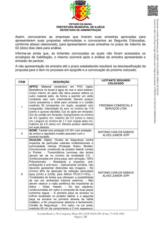 ESTADO DA BAHIA
PREFEITURA MUNICIPAL DE ILHÉUS
SECRETARIA DE ADMINISTRAÇÃO
Avenida Brasil, n. 90, Conquista, Ilhéus-BA |CEP 45650-290 |Fone: 73 3234-3500
Página | 33
Assim, convocamos as empresas que tiveram suas amostras aprovadas para
apresentarem suas propostas reformuladas e convocamos as Segunda Colocadas,
conforme abaixo relacionado, para apresentarem suas amostras no prazo de máximo de
02 (dois) dias úteis para análise.
Informa-se ainda que, as licitantes convocadas as quais não foram acessados os
envelopes de habilitação, o mesmo ocorrerá após a análise da amostra apresentada e
emissão de parecer.
A não apresentação da amostra até o prazo estabelecido resultará na desclassificação da
proposta para o item no processo em epígrafe e a convocação do próximo colocado.
ITEM DESCRIÇÃO
LICITANTE SEGUNDO
COLOCADO
1
APITO: Material construtivo em PVC rígido;
Resistência no bocal à água do mar e raios solares;
Corpo interno do apito não deve possuir esfera ou
outro material solto, de forma a permitir um sibilo
constante sem som intermitente; Deverá possuir
como acessórios o olhal para conexão e o cordão
medindo 50 (cinqüenta) cm duplo, acoplado com
mosquetão; Intensidade do som no mínimo de 115
(cento e quinze) decibéis; Cor do apito em Amarelo;
Cor do cordão em Amarelo; Comprimento no mínimo
de 4,0 (quatro) cm, máximo de 5,5 (cinco e meio)
cm; Largura no mínimo de 1,7 (um virgula sete) cm,
máximo de 2,0 (dois) cm; Deverá possuir aberturas
em suas laterais.
FRIEDMAN COMERCIAL E
SERVIÇOS LTDA
4
BONÉ: Tacktel com proteção UV 50+ com proteção
de ombro e regulador,modelo pescador com o
símbolo bordado.
ANTONIO CARLOS SABACK
ALVES JUNIOR -EPP
9
ÓCULOS: Objeto: Óculos de Segurança contra
impactos de partículas volantes multidirecionais e
luminosidade intensa (Proteção Solar); Modelo:
Convencional, constituído de protetor lateral; Lentes
e Pontes: - Transmitância luminosa das lentes
deverá ser de no mínimo de tonalidade 3.0; -
Confeccionadas em única peça, sem armação, 100%
Policarbonato; - Resistente a impactos, anti-
embaçante e anti-risco; - Opticamente corretos, não
devendo apresentar distorções das imagens; - No
mínimo 99% da absorção da radiação ultravioleta
tipos (UVA) e (UVB), para 400nm FF(VLT=15%); -
Tonalidades de lentes que ofereçam a possibilidade
de uso em ambientes internos externos; - Não
devem obstruir a visão periférica tão importante ao
Salva - Vidas. Hastes: - Do tipo espátula,
confeccionadas em nylon e composta de duas peças
conforme segue: - A primeira peça se encaixa no
orifício localizado no protetor lateral, e a segunda
peça se encaixa na primeira através de rebite
metálico, a fim proporcionar abertura e fechamento;
Cordão de Segurança: - Em nylon, na cor preta,
medindo 60 cm de comprimento e 2 mm espessura.
ANTONIO CARLOS SABACK
ALVES JUNIOR -EPP
DocumentoAssinadoDigitalmentepor:MARIOALEXANDRECORREADESOUSA
Acesseem:http://e.tcm.ba.gov.br/epp/validaDoc.seamCódigododocumento:0794b29e-21a0-48c8-8a73-0b8bdf3a90ca
 