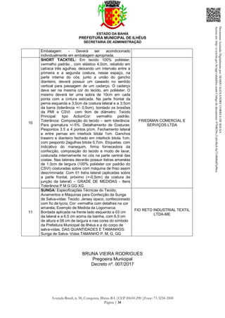 ESTADO DA BAHIA
PREFEITURA MUNICIPAL DE ILHÉUS
SECRETARIA DE ADMINISTRAÇÃO
Avenida Brasil, n. 90, Conquista, Ilhéus-BA |CEP 45650-290 |Fone: 73 3234-3500
Página | 34
Embalagem: - Deverá ser acondicionado
individualmente em embalagem apropriada.
10
SHORT TACKTEL: Em tecido 100% poliéster,
vermelho padrão , com elástico 4,0cm, rebatido em
catraca três agulhas, deixando um intervalo entre a
primeira e a segunda costura, nesse espaço, na
parte interna do cós, junto a união do gancho
dianteiro, deverá possuir um caseado no sentido
vertical para passagem de um cadarço. O cadarço
deve ser na mesma cor do tecido, em poliéster. O
mesmo deverá ter uma sobra de 10cm em cada
ponta com a cintura esticada. Na parte frontal da
perna esquerda a 3,5cm da costura lateral e a 3,5cm
da barra (tolerância +/- 0,5cm), bordado os brasões
da PMI e CSVI com 9cm de diâmetro. Tecido
Principal: tipo ActionCor: vermelho padrão.
Tolerância: Composição do tecido – sem tolerância.
Para gramatura +/-5%. Detalhamento de Costuras:
Pespontos 3.5 a 4 pontos p/cm. Fechamento lateral
e entre pernas em interlock bitola 1cm. Ganchos
traseiro e dianteiro fechado em interlock bitola 1cm,
com pesponto 2agulhas bitola 0,7cm. Etiquetas: com
indicativo do manequim, firma fornecedora da
confecção, composição do tecido e modo de lavar,
costurada internamente no cós na parte central das
costas. Nas laterais deverão possuir listras amarelas
de 1,0cm de largura (100% poliéster cor padrão do
CSVI) costuradas sobre com máquina de friso assim
descriminada: Com 01 listra lateral (aplicadas sobre
a parte frontal, próximo (+-0,5cm) da costura de
junção da lateral) – GRADE DE MEDIDAS - Itens
Tolerância P M G GG XG.
FRIEDMAN COMERCIAL E
SERVIÇOS LTDA
11
SUNGA: Especificações Técnicas do Tecido,
Aviamentos e Máquinas para Confecção da Sunga
de Salva-vidas: Tecido: Jersey opaco, confeccionado
com fio de lycra; Cor: vermelha com detalhes na cor
amarela; Exemplo de Medida da Logomarca:
Bordada aplicada na frente lado esquerdo a 03 cm
da lateral e a 6,5 cm acima da bainha, com 6,5 cm
de altura e 08 cm de largura e nas cores do símbolo
da Prefeitura Municipal de Ilhéus e a do corpo de
salva-vidas. DAS QUANTIDADES E TAMANHOS:
Sunga de Salva- Vidas TAMANHO P, M, G, GG
FIO RETO INDUSTRIAL TEXTIL
LTDA-ME
BRUNA VIEIRA RODRIGUES
Pregoeira Municipal
Decreto nº. 007/2017
DocumentoAssinadoDigitalmentepor:MARIOALEXANDRECORREADESOUSA
Acesseem:http://e.tcm.ba.gov.br/epp/validaDoc.seamCódigododocumento:0794b29e-21a0-48c8-8a73-0b8bdf3a90ca
 