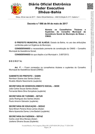 Ilhéus, 08 de maio de 2017 – Diário Oficial Eletrônico – ANO II| Edição N. 017, Caderno 1
Avenida Brasil, n. 90, Conquista, Ilhéus-BA |CEP 45650-290 |Fone: 73 3234-3500
Página | 4
Diário Oficial Eletrônico
Poder Executivo
Ilhéus-Bahia
Decreto n.º 066 de 04 de maio de 2017
Nomeia os Conselheiros Titulares e
Suplentes do Conselho Municipal de
Assistência Social do Município de Ilhéus –
CMAS.
O PREFEITO MUNICIPAL DE IILHÉUS, Estado da Bahia, no uso das atribuições
conferidas pela Lei Orgânica do Município;
CONSIDERANDO a necessidade premente de constituição do CMAS – Conselho
Municipal de Assistência Social;
CONSIDERANDO do que dispõe a Lei Municipal n. 3.687/2013;
D E C R E T A:
Art. 1º. – Ficam nomeados os conselheiros titulares e suplentes do Conselho
Municipal de Assistência Social (CMAS):
GABINETE DO PREFEITO – GABIN
Reinilson Soares dos Santos (titular)
Nivaldo Alberto Nascimento (suplente)
SECRETARIA DE DESENVOLVIMENTO SOCIAL – SEDE
João Carlos Souza Santos (titular)
Fernanda Maria Silva Gonçalves (suplente)
SECRETARIA DE TURISMO – SETUR
Jacks Rodrigues dos Santos (titular)
Paulo Amorim Salvador (suplente)
SECRETARIA DE EDUCAÇÃO – SEDUC
Sara Miriam Pereira Alves Lemos (titular)
Maria Aparecida Daneu Lima Badaró (suplente)
SECRETARIA DA FAZENDA – SEFAZ
Carlos José Silva Moraes (titular)
Josilene Oliveira Sousa (Suplente)
DocumentoAssinadoDigitalmentepor:MARIOALEXANDRECORREADESOUSA
Acesseem:http://e.tcm.ba.gov.br/epp/validaDoc.seamCódigododocumento:0794b29e-21a0-48c8-8a73-0b8bdf3a90ca
 