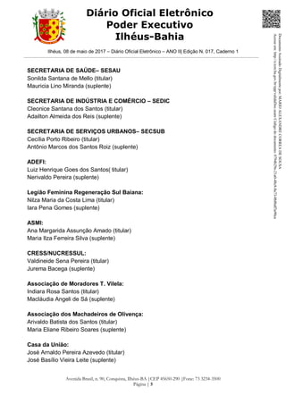 Ilhéus, 08 de maio de 2017 – Diário Oficial Eletrônico – ANO II| Edição N. 017, Caderno 1
Avenida Brasil, n. 90, Conquista, Ilhéus-BA |CEP 45650-290 |Fone: 73 3234-3500
Página | 5
Diário Oficial Eletrônico
Poder Executivo
Ilhéus-Bahia
SECRETARIA DE SAÚDE– SESAU
Sonilda Santana de Mello (titular)
Mauricia Lino Miranda (suplente)
SECRETARIA DE INDÚSTRIA E COMÉRCIO – SEDIC
Cleonice Santana dos Santos (titular)
Adailton Almeida dos Reis (suplente)
SECRETARIA DE SERVIÇOS URBANOS– SECSUB
Cecília Porto Ribeiro (titular)
Antônio Marcos dos Santos Roiz (suplente)
ADEFI:
Luiz Henrique Goes dos Santos( titular)
Nerivaldo Pereira (suplente)
Legião Feminina Regeneração Sul Baiana:
Nilza Maria da Costa Lima (titular)
Iara Pena Gomes (suplente)
ASMI:
Ana Margarida Assunção Amado (titular)
Maria Ilza Ferreira Silva (suplente)
CRESS/NUCRESSUL:
Valdineide Sena Pereira (titular)
Jurema Bacega (suplente)
Associação de Moradores T. Vilela:
Indiara Rosa Santos (titular)
Macláudia Angeli de Sá (suplente)
Associação dos Machadeiros de Olivença:
Arivaldo Batista dos Santos (titular)
Maria Eliane Ribeiro Soares (suplente)
Casa da União:
José Arnaldo Pereira Azevedo (titular)
José Basílio Vieira Leite (suplente)
DocumentoAssinadoDigitalmentepor:MARIOALEXANDRECORREADESOUSA
Acesseem:http://e.tcm.ba.gov.br/epp/validaDoc.seamCódigododocumento:0794b29e-21a0-48c8-8a73-0b8bdf3a90ca
 
