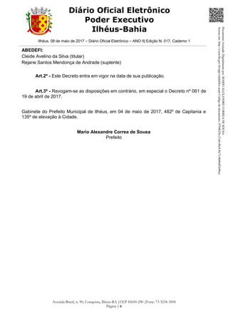 Ilhéus, 08 de maio de 2017 – Diário Oficial Eletrônico – ANO II| Edição N. 017, Caderno 1
Avenida Brasil, n. 90, Conquista, Ilhéus-BA |CEP 45650-290 |Fone: 73 3234-3500
Página | 6
Diário Oficial Eletrônico
Poder Executivo
Ilhéus-Bahia
ABEDEFI:
Cleide Avelino da Silva (titular)
Rejane Santos Mendonça de Andrade (suplente)
Art.2º - Este Decreto entra em vigor na data de sua publicação.
Art.3º - Revogam-se as disposições em contrário, em especial o Decreto nº 061 de
19 de abril de 2017.
Gabinete do Prefeito Municipal de Ilhéus, em 04 de maio de 2017, 482º de Capitania e
135º de elevação à Cidade.
Mario Alexandre Correa de Sousa
Prefeito
DocumentoAssinadoDigitalmentepor:MARIOALEXANDRECORREADESOUSA
Acesseem:http://e.tcm.ba.gov.br/epp/validaDoc.seamCódigododocumento:0794b29e-21a0-48c8-8a73-0b8bdf3a90ca
 