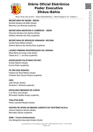 Ilhéus, 08 de maio de 2017 – Diário Oficial Eletrônico – ANO II| Edição N. 017, Caderno 1
Avenida Brasil, n. 90, Conquista, Ilhéus-BA |CEP 45650-290 |Fone: 73 3234-3500
Página | 8
Diário Oficial Eletrônico
Poder Executivo
Ilhéus-Bahia
SECRETARIA DE SAÚDE– SESAU
Sonilda Santana de Mello (titular)
Mauricia Lino Miranda (suplente)
SECRETARIA INDÚSTRIA E COMÉRCIO – SEDIC
Cleonice Santana dos Santos (titular)
Adailton Almeida dos Reis (suplente)
SECRETARIA DE SERVIÇOS URBANOS– SECSUB
Cecília Porto Ribeiro (titular)
Antônio Marcos dos Santos Roiz (suplente)
LEGIÃO FEMININA REGENERAÇÃO SUL BAIANA:
Nilza Maria da Costa Lima( titular)
Cleide da C. L. da Silva (suplente)
ASSOCIAÇÃO PALOTINAS CRI´ART:
Aneide Resnini (titular)
Eunice Petrin (suplente)
FILTRO DOS SONHOS:
Fabiane da Silva Ribeiro (titular)
Cristiane Davi Souza Passos (suplente)
CIEE:
João Novais (titular)
Gersolia C. Almeida (suplente)
ESCOLINHA MENINOS DE ILHÉUS:
Luiz Silva Lima (titular)
Romualdo Hipólito Araújo (suplente)
THALITHA KUM:
Pieter Leendert Mostert (titular)
CENTRO DE APOIO AO MENOR CARENTE DO TEOTÔNIO VILELA:
Jisônia Calazans Santos (titular)
Marivaldo Santos (suplente)
ASMI – Creche Solidariedade:
Ana Margarida Assunção Amado (titular)
DocumentoAssinadoDigitalmentepor:MARIOALEXANDRECORREADESOUSA
Acesseem:http://e.tcm.ba.gov.br/epp/validaDoc.seamCódigododocumento:0794b29e-21a0-48c8-8a73-0b8bdf3a90ca
 