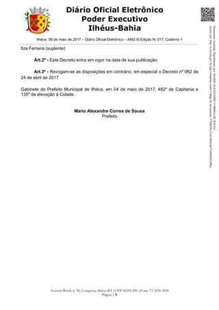Ilhéus, 08 de maio de 2017 – Diário Oficial Eletrônico – ANO II| Edição N. 017, Caderno 1
Avenida Brasil, n. 90, Conquista, Ilhéus-BA |CEP 45650-290 |Fone: 73 3234-3500
Página | 9
Diário Oficial Eletrônico
Poder Executivo
Ilhéus-Bahia
Ilza Ferreira (suplente)
Art.2º - Este Decreto entra em vigor na data de sua publicação.
Art.3º - Revogam-se as disposições em contrário, em especial o Decreto nº 062 de
24 de abril de 2017
Gabinete do Prefeito Municipal de Ilhéus, em 04 de maio de 2017, 482º de Capitania e
135º de elevação à Cidade.
Mario Alexandre Correa de Sousa
Prefeito
DocumentoAssinadoDigitalmentepor:MARIOALEXANDRECORREADESOUSA
Acesseem:http://e.tcm.ba.gov.br/epp/validaDoc.seamCódigododocumento:0794b29e-21a0-48c8-8a73-0b8bdf3a90ca
 