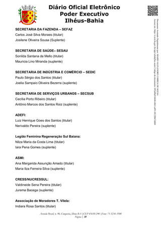 Avenida Brasil, n. 90, Conquista, Ilhéus-BA |CEP 45650-290 |Fone: 73 3234-3500
Página | 10
Diário Oficial Eletrônico
Poder Executivo
Ilhéus-Bahia
SECRETARIA DA FAZENDA – SEFAZ
Carlos José Silva Moraes (titular)
Josilene Oliveira Sousa (Suplente)
SECRETARIA DE SAÚDE– SESAU
Sonilda Santana de Mello (titular)
Mauricia Lino Miranda (suplente)
SECRETARIA DE INDÚSTRIA E COMÉRCIO – SEDIC
Paulo Sérgio dos Santos (titular)
Joelia Sampaio Oliveira Bezerra (suplente)
SECRETARIA DE SERVIÇOS URBANOS – SECSUB
Cecília Porto Ribeiro (titular)
Antônio Marcos dos Santos Roiz (suplente)
ADEFI:
Luiz Henrique Goes dos Santos (titular)
Nerivaldo Pereira (suplente)
Legião Feminina Regeneração Sul Baiana:
Nilza Maria da Costa Lima (titular)
Iara Pena Gomes (suplente)
ASMI:
Ana Margarida Assunção Amado (titular)
Maria Ilza Ferreira Silva (suplente)
CRESS/NUCRESSUL:
Valdineide Sena Pereira (titular)
Jurema Bacega (suplente)
Associação de Moradores T. Vilela:
Indiara Rosa Santos (titular)
DocumentoAssinadoDigitalmentepor:MARIOALEXANDRECORREADESOUSA
Acesseem:https://e.tcm.ba.gov.br/epp/validaDoc.seamCódigododocumento:b92a8be9-b648-4661-a891-f6120b67d460
 