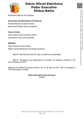Avenida Brasil, n. 90, Conquista, Ilhéus-BA |CEP 45650-290 |Fone: 73 3234-3500
Página | 11
Diário Oficial Eletrônico
Poder Executivo
Ilhéus-Bahia
Macláudia Angeli de Sá (suplente)
Associação dos Machadeiros de Olivença:
Arivaldo Batista dos Santos (titular)
Maria Eliane Ribeiro Soares (suplente)
Casa da União:
José Arnaldo Pereira Azevedo (titular)
José Basílio Vieira Leite (suplente)
ABEDEFI:
Cleide Avelino da Silva (titular)
Rejane Santos Mendonça de Andrade (suplente)
Art. 2º - Este Decreto entra em vigor na data de sua publicação.
Art. 3º - Revogam-se as disposições em contrário, em especial o Decreto nº 021
de 22 de Março de 2016.
Gabinete do Prefeito Municipal de Ilhéus, em 19 de abril de 2017, 482º de Capitania e
135º de elevação à Cidade.
Mario Alexandre Correa de Sousa
Prefeito
DocumentoAssinadoDigitalmentepor:MARIOALEXANDRECORREADESOUSA
Acesseem:https://e.tcm.ba.gov.br/epp/validaDoc.seamCódigododocumento:b92a8be9-b648-4661-a891-f6120b67d460
 