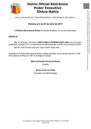 AvenidaBrasil,n.90,Conquista,Ilhéus-BA|CEP45650-290|Fone:733234-3500
Página | 10
Diário Oficial Eletrônico
Poder Executivo
Ilhéus-Bahia
Ilhéus, 24 de abril de 2017 – Diário Oficial Eletrônico – ANO II| Edição N. 008, Caderno 1
Portaria s/n de 03 de abril de 2017
O Prefeito Municipal de Ilhéus do Estado da Bahia, no uso das atribuições,
RESOLVE:
Art. 1º- Nomear a servidora JOICE CARLA TEIXEIRA SANT´ANA, para a função
gratificada, Símbolo FG II, na Secretaria de Administração, a partir de 03 de abril de 2017.
Art. 2º - Esta Portaria entra em vigor a partir desta data.
Gabinete do Prefeito Municipal de Ilhéus, Estado da Bahia, em 03 de abril de 2017, 482º
da Capitania de Ilhéus e 135º de elevação à Cidade.
Mario Alexandre Correa de Sousa
Prefeito
Bento José Lima Neto
Secretário de Administração
DocumentoAssinadoDigitalmentepor:MARIOALEXANDRECORREADESOUSA
Acesseem:https://e.tcm.ba.gov.br/epp/validaDoc.seamCódigododocumento:8b17c335-415f-4027-b449-184bf9acef5b
 