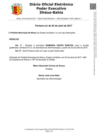 AvenidaBrasil,n.90,Conquista,Ilhéus-BA|CEP45650-290|Fone:733234-3500
Página | 11
Diário Oficial Eletrônico
Poder Executivo
Ilhéus-Bahia
Ilhéus, 24 de abril de 2017 – Diário Oficial Eletrônico – ANO II| Edição N. 008, Caderno 1
Portaria s/n de 03 de abril de 2017
O Prefeito Municipal de Ilhéus do Estado da Bahia, no uso das atribuições,
RESOLVE:
Art. 1º - Nomear a servidora RUBIARIA COSTA SANTOS, para a função
gratificada, Símbolo FG II, na Secretaria de Administração, a partir de 03 de abril de 2017.
Art. 2º - Esta Portaria entra em vigor a partir desta data.
Gabinete do Prefeito Municipal de Ilhéus, Estado da Bahia, em 03 de abril de 2017, 482º
da Capitania de Ilhéus e 135º de elevação à Cidade.
Mario Alexandre Correa de Sousa
Prefeito
Bento José Lima Neto
Secretário de Administração
DocumentoAssinadoDigitalmentepor:MARIOALEXANDRECORREADESOUSA
Acesseem:https://e.tcm.ba.gov.br/epp/validaDoc.seamCódigododocumento:8b17c335-415f-4027-b449-184bf9acef5b
 