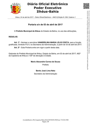 AvenidaBrasil,n.90,Conquista,Ilhéus-BA|CEP45650-290|Fone:733234-3500
Página | 13
Diário Oficial Eletrônico
Poder Executivo
Ilhéus-Bahia
Ilhéus, 24 de abril de 2017 – Diário Oficial Eletrônico – ANO II| Edição N. 008, Caderno 1
Portaria s/n de 03 de abril de 2017
O Prefeito Municipal de Ilhéus do Estado da Bahia, no uso das atribuições,
RESOLVE:
Art. 1º - Nomear a servidora VANDERLINA MARIA LELIS COSTA, para a função
gratificada, Símbolo FG II, na Secretaria de Administração, a partir de 03 de abril de 2017.
Art. 2º - Esta Portaria entra em vigor a partir desta data.
Gabinete do Prefeito Municipal de Ilhéus, Estado da Bahia, em 03 de abril de 2017, 482º
da Capitania de Ilhéus e 135º de elevação à Cidade.
Mario Alexandre Correa de Sousa
Prefeito
Bento José Lima Neto
Secretário de Administração
DocumentoAssinadoDigitalmentepor:MARIOALEXANDRECORREADESOUSA
Acesseem:https://e.tcm.ba.gov.br/epp/validaDoc.seamCódigododocumento:8b17c335-415f-4027-b449-184bf9acef5b
 