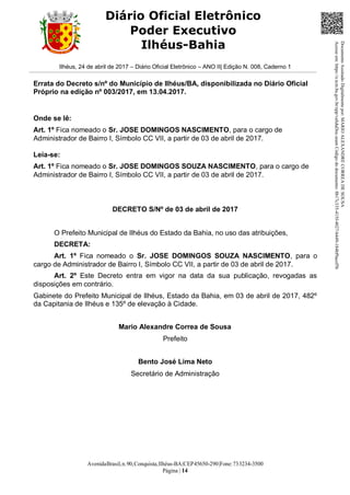 AvenidaBrasil,n.90,Conquista,Ilhéus-BA|CEP45650-290|Fone:733234-3500
Página | 14
Diário Oficial Eletrônico
Poder Executivo
Ilhéus-Bahia
Ilhéus, 24 de abril de 2017 – Diário Oficial Eletrônico – ANO II| Edição N. 008, Caderno 1
Errata do Decreto s/nº do Município de Ilhéus/BA, disponibilizada no Diário Oficial
Próprio na edição nº 003/2017, em 13.04.2017.
Onde se lê:
Art. 1º Fica nomeado o Sr. JOSE DOMINGOS NASCIMENTO, para o cargo de
Administrador de Bairro I, Símbolo CC VII, a partir de 03 de abril de 2017.
Leia-se:
Art. 1º Fica nomeado o Sr. JOSE DOMINGOS SOUZA NASCIMENTO, para o cargo de
Administrador de Bairro I, Símbolo CC VII, a partir de 03 de abril de 2017.
DECRETO S/Nº de 03 de abril de 2017
O Prefeito Municipal de Ilhéus do Estado da Bahia, no uso das atribuições,
DECRETA:
Art. 1º Fica nomeado o Sr. JOSE DOMINGOS SOUZA NASCIMENTO, para o
cargo de Administrador de Bairro I, Símbolo CC VII, a partir de 03 de abril de 2017.
Art. 2º Este Decreto entra em vigor na data da sua publicação, revogadas as
disposições em contrário.
Gabinete do Prefeito Municipal de Ilhéus, Estado da Bahia, em 03 de abril de 2017, 482º
da Capitania de Ilhéus e 135º de elevação à Cidade.
Mario Alexandre Correa de Sousa
Prefeito
Bento José Lima Neto
Secretário de Administração
DocumentoAssinadoDigitalmentepor:MARIOALEXANDRECORREADESOUSA
Acesseem:https://e.tcm.ba.gov.br/epp/validaDoc.seamCódigododocumento:8b17c335-415f-4027-b449-184bf9acef5b
 