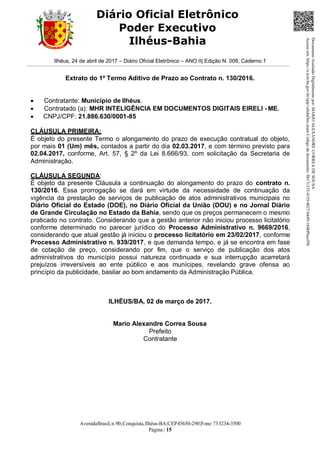 AvenidaBrasil,n.90,Conquista,Ilhéus-BA|CEP45650-290|Fone:733234-3500
Página | 15
Diário Oficial Eletrônico
Poder Executivo
Ilhéus-Bahia
Ilhéus, 24 de abril de 2017 – Diário Oficial Eletrônico – ANO II| Edição N. 008, Caderno 1
Extrato do 1º Termo Aditivo de Prazo ao Contrato n. 130/2016.
 Contratante: Município de Ilhéus.
 Contratado (a): MHR INTELIGÊNCIA EM DOCUMENTOS DIGITAIS EIRELI - ME.
 CNPJ/CPF: 21.886.630/0001-85
CLÁUSULA PRIMEIRA:
É objeto do presente Termo o alongamento do prazo de execução contratual do objeto,
por mais 01 (Um) mês, contados a partir do dia 02.03.2017, e com término previsto para
02.04.2017, conforme, Art. 57, § 2º da Lei 8.666/93, com solicitação da Secretaria de
Administração.
CLÁUSULA SEGUNDA:
É objeto da presente Cláusula a continuação do alongamento do prazo do contrato n.
130/2016. Essa prorrogação se dará em virtude da necessidade de continuação da
vigência da prestação de serviços de publicação de atos administrativos municipais no
Diário Oficial do Estado (DOE), no Diário Oficial da União (DOU) e no Jornal Diário
de Grande Circulação no Estado da Bahia, sendo que os preços permanecem o mesmo
praticado no contrato. Considerando que a gestão anterior não iniciou processo licitatório
conforme determinado no parecer jurídico do Processo Administrativo n. 9669/2016,
considerando que atual gestão já iniciou o processo licitatório em 23/02/2017, conforme
Processo Administrativo n. 939/2017, e que demanda tempo, e já se encontra em fase
de cotação de preço, considerando por fim, que o serviço de publicação dos atos
administrativos do município possui natureza continuada e sua interrupção acarretará
prejuízos irreversíveis ao ente público e aos munícipes, revelando grave ofensa ao
princípio da publicidade, basilar ao bom andamento da Administração Pública.
ILHÉUS/BA, 02 de março de 2017.
Mario Alexandre Correa Sousa
Prefeito
Contratante
DocumentoAssinadoDigitalmentepor:MARIOALEXANDRECORREADESOUSA
Acesseem:https://e.tcm.ba.gov.br/epp/validaDoc.seamCódigododocumento:8b17c335-415f-4027-b449-184bf9acef5b
 