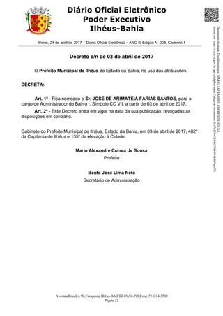 AvenidaBrasil,n.90,Conquista,Ilhéus-BA|CEP45650-290|Fone:733234-3500
Página | 3
Diário Oficial Eletrônico
Poder Executivo
Ilhéus-Bahia
Ilhéus, 24 de abril de 2017 – Diário Oficial Eletrônico – ANO II| Edição N. 008, Caderno 1
Decreto s/n de 03 de abril de 2017
O Prefeito Municipal de Ilhéus do Estado da Bahia, no uso das atribuições,
DECRETA:
Art. 1º - Fica nomeado o Sr. JOSE DE ARIMATEIA FARIAS SANTOS, para o
cargo de Administrador de Bairro I, Símbolo CC VII, a partir de 03 de abril de 2017.
Art. 2º - Este Decreto entra em vigor na data da sua publicação, revogadas as
disposições em contrário.
Gabinete do Prefeito Municipal de Ilhéus, Estado da Bahia, em 03 de abril de 2017, 482º
da Capitania de Ilhéus e 135º de elevação à Cidade.
Mario Alexandre Correa de Sousa
Prefeito
Bento José Lima Neto
Secretário de Administração
DocumentoAssinadoDigitalmentepor:MARIOALEXANDRECORREADESOUSA
Acesseem:https://e.tcm.ba.gov.br/epp/validaDoc.seamCódigododocumento:8b17c335-415f-4027-b449-184bf9acef5b
 