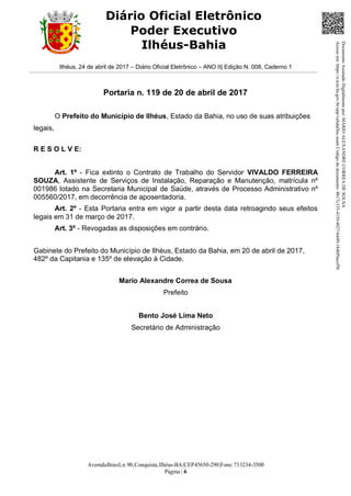 AvenidaBrasil,n.90,Conquista,Ilhéus-BA|CEP45650-290|Fone:733234-3500
Página | 6
Diário Oficial Eletrônico
Poder Executivo
Ilhéus-Bahia
Ilhéus, 24 de abril de 2017 – Diário Oficial Eletrônico – ANO II| Edição N. 008, Caderno 1
Portaria n. 119 de 20 de abril de 2017
O Prefeito do Município de Ilhéus, Estado da Bahia, no uso de suas atribuições
legais,
R E S O L V E:
Art. 1º - Fica extinto o Contrato de Trabalho do Servidor VIVALDO FERREIRA
SOUZA, Assistente de Serviços de Instalação, Reparação e Manutenção, matrícula nº
001986 lotado na Secretaria Municipal de Saúde, através de Processo Administrativo nº
005560/2017, em decorrência de aposentadoria.
Art. 2º - Esta Portaria entra em vigor a partir desta data retroagindo seus efeitos
legais em 31 de março de 2017.
Art. 3º - Revogadas as disposições em contrário.
Gabinete do Prefeito do Município de Ilhéus, Estado da Bahia, em 20 de abril de 2017,
482º da Capitania e 135º de elevação à Cidade.
Mario Alexandre Correa de Sousa
Prefeito
Bento José Lima Neto
Secretário de Administração
DocumentoAssinadoDigitalmentepor:MARIOALEXANDRECORREADESOUSA
Acesseem:https://e.tcm.ba.gov.br/epp/validaDoc.seamCódigododocumento:8b17c335-415f-4027-b449-184bf9acef5b
 