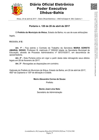 AvenidaBrasil,n.90,Conquista,Ilhéus-BA|CEP45650-290|Fone:733234-3500
Página | 7
Diário Oficial Eletrônico
Poder Executivo
Ilhéus-Bahia
Ilhéus, 24 de abril de 2017 – Diário Oficial Eletrônico – ANO II| Edição N. 008, Caderno 1
Portaria n. 120 de 20 de abril de 2017
O Prefeito do Município de Ilhéus, Estado da Bahia, no uso de suas atribuições
legais,
R E S O L V E:
Art. 1º - Fica extinto o Contrato de Trabalho da Servidora MARIA GORETE
AMARAL DIOGO, Professor B, matrícula nº 000240 lotada na Secretaria Municipal de
Educação, através de Processo Administrativo nº 007210/2017, em decorrência de
aposentadoria.
Art. 2º - Esta Portaria entra em vigor a partir desta data retroagindo seus efeitos
legais em 28 de fevereiro de 2017.
Art. 3º - Revogadas as disposições em contrário.
Gabinete do Prefeito do Município de Ilhéus, Estado da Bahia, em 20 de abril de 2017,
482º da Capitania e 135º de elevação à Cidade.
Mario Alexandre Correa de Sousa
Prefeito
Bento José Lima Neto
Secretário de Administração
DocumentoAssinadoDigitalmentepor:MARIOALEXANDRECORREADESOUSA
Acesseem:https://e.tcm.ba.gov.br/epp/validaDoc.seamCódigododocumento:8b17c335-415f-4027-b449-184bf9acef5b
 