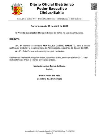 AvenidaBrasil,n.90,Conquista,Ilhéus-BA|CEP45650-290|Fone:733234-3500
Página | 9
Diário Oficial Eletrônico
Poder Executivo
Ilhéus-Bahia
Ilhéus, 24 de abril de 2017 – Diário Oficial Eletrônico – ANO II| Edição N. 008, Caderno 1
Portaria s/n de 03 de abril de 2017
O Prefeito Municipal de Ilhéus do Estado da Bahia, no uso das atribuições,
RESOLVE:
Art. 1º- Nomear a servidora ANA PAULA CASTRO BARRETO, para a função
gratificada, Símbolo FG I, na Secretaria de Administração, a partir de 03 de abril de 2017.
Art. 2º - Esta Portaria entra em vigor a partir desta data.
Gabinete do Prefeito Municipal de Ilhéus, Estado da Bahia, em 03 de abril de 2017, 482º
da Capitania de Ilhéus e 135º de elevação à Cidade.
Mario Alexandre Correa de Sousa
Prefeito
Bento José Lima Neto
Secretário de Administração
DocumentoAssinadoDigitalmentepor:MARIOALEXANDRECORREADESOUSA
Acesseem:https://e.tcm.ba.gov.br/epp/validaDoc.seamCódigododocumento:8b17c335-415f-4027-b449-184bf9acef5b
 