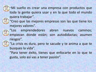 “Mi sueño es crear una empresa con productos que
toda la gente quiera usar y en la que todo el mundo
quiera trabajar”.
“Creo que las mejores empresas son las que tiene los
mejores valores”.
“Los emprendedores abren nuevos caminos;
empiezan donde están; son autodidactas; asumen
riesgos”.
“La crisis es dura, pero te sacude y te anima a que te
busques la vida”.
“Para tener éxito, tienes que enfocarte en lo que te
gusta, solo así vas a tener pasión”.