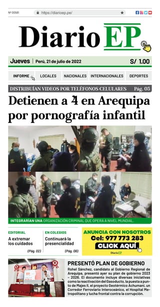 Nº 00581
S/ 1.00
Jueves Perú, 21 de julio de 2022
Detienen a 4 en Arequipa
por pornografía infantil
DISTRIBUÍAN VIDEOS POR TELÉFONOS CELULARES Pág. 05
INTEGRARÍAN UNA ORGANIZACIÓN CRIMINAL QUE OPERA A NIVEL MUNDIAL.
https://diarioep.pe/
INFORME LOCALES NACIONALES DEPORTES
INTERNACIONALES
PRESENTÓ PLAN DE GOBIERNO
Rohel Sánchez, candidato al Gobierno Regional de
Arequipa, presentó ayer su plan de gobierno 2023
– 2026. El documento incluye diversas iniciativas
comolareactivacióndelGasoducto,lapuestaapun-
to de Majes II, el proyecto Geotérmico Achumani, un
Corredor Ferroviario Interoceánico, el Hospital Me-
tropolitano y lucha frontal contra la corrupción.
EDITORIAL EN COLEGIOS
(Pág. 02) (Pág. 06)
A extremar
los cuidados
Continuará la
presencialidad
 