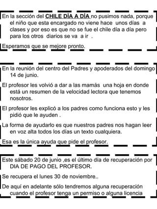 En la sección del  CHILE DÍA A DÍA  no pusimos nada, porque el niño que esta encargado no viene hace  unos días  a clases y por eso es que no se fue el chile día a día pero  para los otros  diarios se va  a ir  . Esperamos que se mejore pronto.  En la reunión del centro del Padres y apoderados del domingo 14 de junio. El profesor les volvió a dar a las mamás  una hoja en donde está un resumen de la velocidad lectora que tenemos nosotros. El profesor les explicó a los padres como funciona esto y les pidió que le ayuden . La forma de ayudarlo es que nuestros padres nos hagan leer en voz alta todos los días un texto cualquiera. Esa es la única ayuda que pide el profesor.  Este sábado 20 de junio ,es el último día de recuperación por DIA DE PAGO DEL PROFESOR. Se recupera el lunes 30 de noviembre.. De aquí en adelante sólo tendremos alguna recuperación cuando el profesor tenga un permiso o alguna licencia  
