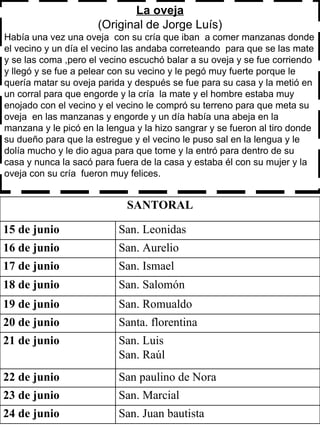 La oveja (Original de Jorge Luís) Había una vez una oveja  con su cría que iban  a comer manzanas donde el vecino y un día el vecino las andaba correteando  para que se las mate y se las coma ,pero el vecino escuchó balar a su oveja y se fue corriendo y llegó y se fue a pelear con su vecino y le pegó muy fuerte porque le quería matar su oveja parida y después se fue para su casa y la metió en un corral para que engorde y la cría  la mate y el hombre estaba muy enojado con el vecino y el vecino le compró su terreno para que meta su oveja  en las manzanas y engorde y un día había una abeja en la manzana y le picó en la lengua y la hizo sangrar y se fueron al tiro donde su dueño para que la estregue y el vecino le puso sal en la lengua y le dolía mucho y le dio agua para que tome y la entró para dentro de su casa y nunca la sacó para fuera de la casa y estaba él con su mujer y la oveja con su cría  fueron muy felices.  SANTORAL 15 de junio San. Leonidas  16 de junio  San. Aurelio 17 de junio  San. Ismael  18 de junio  San. Salomón  19 de junio  San. Romualdo 20 de junio  Santa. florentina 21 de junio  San. Luis  San. Raúl  22 de junio  San paulino de Nora  23 de junio San. Marcial  24 de junio San. Juan bautista  