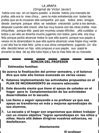 LA JIRAFA  (Original de Víctor Javier) había una vez  en un lejano pueblo  a donde  había una manada de jirafas ,ella era la  mas chica ,  pero la más entretenida con  todas las jirafas que se le cruzaran ella compartía  por que  todos  eran  amigos  desde  siempre  porque  ellos  se  estaban  creciendo  junto a los demás , después cuando ella creció  ella fue muy buena con las otras jirafas  mas chiquititas  porque ella  pasó por muchas cosas difíciles  ,ella cuidaba  a todos y así ella se divertía mucho jugando con todos ,pero ella  era muy feliz porque podía alcanzar todos lo que ella quería  porque sus papás a veces no le alcanzaban lo que ella quería alcanzar unas hojas muy verde y así ella fue la más feliz  junto a sus otros compañeros  jugando .Un  día  ella  decidió tener un hijo  sólo propuso a sus papás  sus  papá le encanto la idea  de ay ella tubo hijos y fue la mas feliz de su manada. RINCON DEL PROFESOR Estimadas familias: Se acerca la finalización del primer semestre, y el balance dice que este año hemos avanzado en varias cosas: Estamos implementando las actividades propuestas en el PLAN DE MEJORAMIENTO de manera adecuada Este docente siente que tiene el apoyo de ustedes en el hogar  para la  Complementación de las actividades desarrolladas en la escuela. Los llamo a seguir apoyando a su profesor ya que ese apoyo se transforma en más y mejores aprendizajes de sus alumnos. La escuela y el hogar son organismos que deben trabajar con un mismo objetivo “lograr aprendizajes en  los niños y niñas. Hacia allá deben dirigirse nuestros esfuerzos, no desfallezcan. Atentamente El profesor 