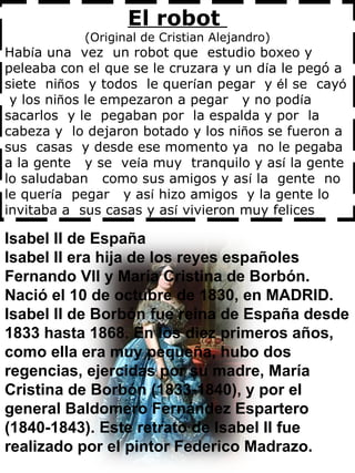 El robot  (Original de Cristian Alejandro) Hab í a una  vez  un robot que  estudio boxeo y peleaba con el que se le cruzara y un d í a le pegó a siete  ni ñ os  y todos  le quer í an pegar  y  é l se  cay ó   y los ni ñ os le empezaron a pegar  y no pod í a  sacarlos  y le  pegaban por  la espalda y por  la cabeza y  lo dejaron botado y los ni ñ os se fueron a sus  casas  y desde ese momento ya  no le pegaba  a la gente  y se  ve í a muy  tranquilo y as í  la gente lo saludaban  como sus amigos y as í  la  gente  no  le quer í a  pegar  y as í  hizo amigos  y la gente lo invitaba a  sus casas y as í  vivieron muy felices  Isabel II de España  Isabel II era hija de los reyes españoles Fernando VII y María Cristina de Borbón. Nació el 10 de octubre de 1830, en MADRID. Isabel II de Borbón fue reina de España desde 1833 hasta 1868. En los diez primeros años, como ella era muy pequeña, hubo dos regencias, ejercidas por su madre, María Cristina de Borbón (1833-1840), y por el general Baldomero Fernández Espartero (1840-1843). Este retrato de Isabel II fue realizado por el pintor Federico Madrazo. 