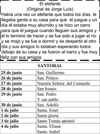 El elefante (Original de Jorge Luís) Había una vez un elefante que todos los días  le llegaba gente a su casa para que  él juegue y un día él estaba muy aburrido y se hizo un carro para que él juegue cuando lleguen sus amigos y él lo terminó de hacer y se fue solo a jugar al río y se mojó y se fue a dormir y se despertó al otro día y sus amigos lo estaban esperando todos debajo de su casa y se fueron al barro y fue muy feliz con sus amigos. SANTORAL 25 de junio San. Guillermo  26 de junio San. Pelayo  27 de junio  Nuestra Señora  del Consuelo 28 de junio San Ireneo 29 de junio San. Pedro Y san pablo 30 de junio San. Adolfo  1 de julio Santa. Ester  2 de julio Santa gloria  3 de julio Santo Tomás apóstol 4 de julio  Santa. Eliana Santa. Isabel 