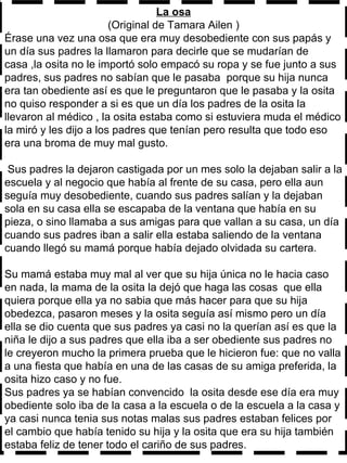 La osa (Original de Tamara Ailen ) Érase una vez una osa que era muy desobediente con sus papás y un día sus padres la llamaron para decirle que se mudarían de casa ,la osita no le importó solo empacó su ropa y se fue junto a sus padres, sus padres no sabían que le pasaba  porque su hija nunca era tan obediente así es que le preguntaron que le pasaba y la osita no quiso responder a si es que un día los padres de la osita la llevaron al médico , la osita estaba como si estuviera muda el médico la miró y les dijo a los padres que tenían pero resulta que todo eso era una broma de muy mal gusto.  Sus padres la dejaron castigada por un mes solo la dejaban salir a la escuela y al negocio que había al frente de su casa, pero ella aun seguía muy desobediente, cuando sus padres salían y la dejaban sola en su casa ella se escapaba de la ventana que había en su pieza, o sino llamaba a sus amigas para que vallan a su casa, un día cuando sus padres iban a salir ella estaba saliendo de la ventana cuando llegó su mamá porque había dejado olvidada su cartera.  Su mamá estaba muy mal al ver que su hija única no le hacia caso en nada, la mama de la osita la dejó que haga las cosas  que ella quiera porque ella ya no sabia que más hacer para que su hija obedezca, pasaron meses y la osita seguía así mismo pero un día ella se dio cuenta que sus padres ya casi no la querían así es que la niña le dijo a sus padres que ella iba a ser obediente sus padres no le creyeron mucho la primera prueba que le hicieron fue: que no valla a una fiesta que había en una de las casas de su amiga preferida, la osita hizo caso y no fue. Sus padres ya se habían convencido  la osita desde ese día era muy obediente solo iba de la casa a la escuela o de la escuela a la casa y ya casi nunca tenia sus notas malas sus padres estaban felices por el cambio que había tenido su hija y la osita que era su hija también estaba feliz de tener todo el cariño de sus padres. 