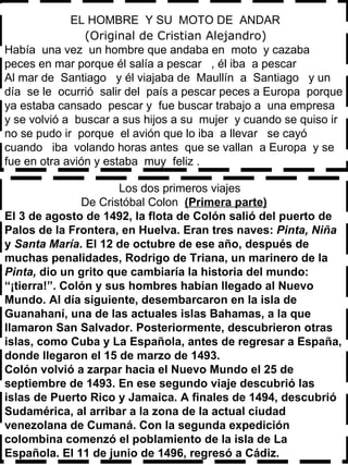 EL HOMBRE  Y SU  MOTO DE  ANDAR    (Original de Cristian Alejandro) Había  una vez  un hombre que andaba en  moto  y cazaba  peces en mar porque él salía a pescar  , él iba  a pescar  Al mar de  Santiago  y él viajaba de  Maullín  a  Santiago  y un  día  se le  ocurrió  salir del  país a pescar peces a Europa  porque ya estaba cansado  pescar y  fue buscar trabajo a  una empresa  y se volvió a  buscar a sus hijos a su  mujer  y cuando se quiso ir  no se pudo ir  porque  el avión que lo iba  a llevar  se cayó  cuando  iba  volando horas antes  que se vallan  a Europa  y se  fue en otra avión y estaba  muy  feliz . Los dos primeros viajes De Cristóbal Colon  (Primera parte) El 3 de agosto de 1492, la flota de Colón salió del puerto de Palos de la Frontera, en Huelva. Eran tres naves:  Pinta,   Niña  y  Santa María . El 12 de octubre de ese año, después de muchas penalidades, Rodrigo de Triana, un marinero de la  Pinta,  dio un grito que cambiaría la historia del mundo: “¡tierra!”. Colón y sus hombres habían llegado al Nuevo Mundo. Al día siguiente, desembarcaron en la isla de Guanahaní, una de las actuales islas Bahamas, a la que llamaron San Salvador. Posteriormente, descubrieron otras islas, como Cuba y La Española, antes de regresar a España, donde llegaron el 15 de marzo de 1493. Colón volvió a zarpar hacia el Nuevo Mundo el 25 de septiembre de 1493. En ese segundo viaje descubrió las islas de Puerto Rico y Jamaica. A finales de 1494, descubrió Sudamérica, al arribar a la zona de la actual ciudad venezolana de Cumaná. Con la segunda expedición colombina comenzó el poblamiento de la isla de La Española. El 11 de junio de 1496, regresó a Cádiz. 