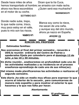 RINCON DEL PROFESOR Estimadas familias: Nos acercamos al final del primer semestre , recuerdo a UDS.la reunión  ordinaria del Centro de Padres y apoderados fijada por calendario para el  domingo 12 de julio ,a las 10 y 30 minutos. En dicha reunión , analizaremos en profundidad cada una de las actividades realizadas y su incidencia en el proceso enseñanza-aprendizaje de cada uno de sus niños(as). Del mismo modo planificaremos las actividades a realizarse el segundo semestre. Este diario ,ha sido un medio muy eficaz para expresar lo que ocurre al interior de la escuela , para comunicarnos de manera más expedita y para mostrar al exterior lo que hacemos y lo que nos falta por hacer. Atentamente El profesor Desde hace miles de años hemos transportado al hombre; ahora nos lleva escondidos en el motor de su coche. Donde nadie sube, trepo, lo que nadie come, trisco, muy poco estoy en el valle, pues lo mío son los riscos.   Dicen que la tía Cuca,  se arrastra con mala racha.  ¿Quien será esa muchacha?     Blanca soy como la nieve, me sacan de una caña, y aunque soy del otro mundo, ahora ya nazco en España.  El azúcar  