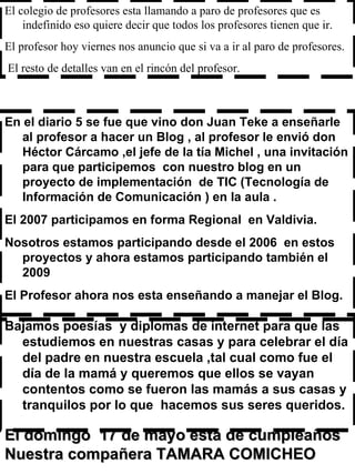 En el diario 5 se fue que vino don Juan Teke a enseñarle al profesor a hacer un Blog , al profesor le envió don Héctor Cárcamo ,el jefe de la tía Michel , una invitación para que participemos  con nuestro blog en un proyecto de implementación  de TIC (Tecnología de Información de Comunicación ) en la aula . El 2007 participamos en forma Regional  en Valdivia. Nosotros estamos participando desde el 2006  en estos proyectos y ahora estamos participando también el 2009  El Profesor ahora nos esta enseñando a manejar el Blog.  El colegio de profesores esta llamando a paro de profesores que es indefinido eso quiere decir que todos los profesores tienen que ir. El profesor hoy viernes nos anuncio que si va a ir al paro de profesores. El resto de detalles van en el rincón del profesor.  El domingo  17 de mayo está de cumpleaños  Nuestra compañera TAMARA COMICHEO Bajamos poesías  y diplomas de internet para que las estudiemos en nuestras casas y para celebrar el día del padre en nuestra escuela ,tal cual como fue el día de la mamá y queremos que ellos se vayan contentos como se fueron las mamás a sus casas y tranquilos por lo que  hacemos sus seres queridos.  