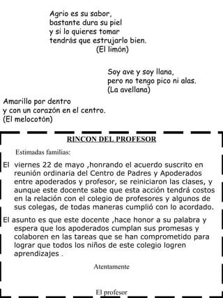 RINCON DEL PROFESOR Estimadas familias: El  viernes 22 de mayo ,honrando el acuerdo suscrito en reunión ordinaria del Centro de Padres y Apoderados entre  apoderados y profesor, se reiniciaron las clases, y aunque este docente sabe que esta acción tendrá costos en la relación con el colegio de profesores y algunos de sus colegas, de todas maneras cumplió con lo acordado. El asunto es que este docente ,hace honor a su palabra y espera que los apoderados cumplan sus promesas y colaboren en las tareas que se han comprometido para lograr que todos los niños de este colegio logren aprendizajes  . Atentamente El profesor Amarillo por dentro y con un coraz ó n en el centro. (El melocot ó n)  Agrio es su sabor, bastante dura su piel y si lo quieres tomar tendr á s que estrujarlo bien.   (El lim ó n) Soy ave y soy llana, pero no tengo pico ni alas. (La avellana)  