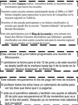 Este viernes 5 de junio había programada una reunión de Microcentro . Y cambiaron la fecha para el día 12 de junio y de esta reunión es desde las09 de la mañana hasta las 4 de la tarde en la escuela “Nuevo Amanecer” en Peñol Bajo.  Todos los años  Enlaces  realiza  encuentros donde se muestran cosas interesantes que hacen las escuelas. Nosotros como escuela estamos participando desde el 2006 y el 2007 fuimos elegidos para representar la provincia de Llanquihue en la muestra regional en Valdivia. Nosotros el año pasado participamos y no fuimos clasificados, la escuela que quedó fue la escuela  “Juanita Gallardo” del profesor Hernán Hernández. Este año participamos con el  Blog de la escuela  y esta semana nos llamó don Héctor Cárcamo diciéndonos que habíamos  quedado clasificados con otras cuatro escuelas más para la muestra regional que será en octubre ,en la ciudad de Castro.  Este sábado recuperamos el día de pago del mes de octubre. El profesor todos los años hace un calendario de salida para ver los días que tiene que ir a pagarse . Y este es el penúltimo sábado y también nos queda el sábado 20 de julio que recuperamos el 30 de noviembre que va a ser el día del padre. Después ya no tenemos más sábados que recuperar 