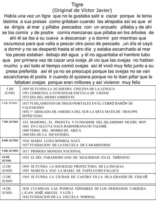 Tigre  (Original de Víctor Javier) Había una vez un tigre  que no le gustaba salir a  cazar  porque  le tenia lástima  a sus presas  como gritaban cuando  las atrapaba así es que  el  se  dirigía  al mar  y pillaba  pescados  con  un anzuelo  pillaba y de ahí se los comía  y de postre  comía manzanas que pillaba en los árboles  de ahí él se iba a su cueva  a descansar  y a dormir  por mientras que oscurezca para que valla a pescar otro poco de pescado  ,un día el cayó a dormir y no se despertó hasta el otro día  y estaba escarchado el mar  los peces estaban  debajo del agua  y él no aguantaba el hambre tubo que  por primera vez de cazar una oveja ,él vio que las ovejas  no hablan  mucho  y así todo el tiempo comió ovejas  así él vivió muy feliz junto a su presa preferida  así él ya no se preocupó porque las ovejas no se van escarcharse él podía  ir cuando él quisiera porque no lo iban pillar que le faltaban ovejas  porque eran millones y así vivieron  muy feliz   5 DE JUNIO  1885 SE FUNDA LA ACADEMIA  CHILENA DE LA LENGUA  1951 COMIENZA A FUNCIONAR ESCUELA DE  CIEGOS  1972 DIA DEL MEDIO AMBIENTE  6 DE JUNIO  1837 FUSILAMIENTO DE DIEGO PORTALES EN EL CERR O  BAR Ó N DE VALPARA Í SO  1892 1° ABOGADA DE AMERICA DEL SUR LA SRTA MATILDE  TROUPPE SEP Ú LVEDA  7 DE JUNIO  632  MAHOMA , EL  PROFETA  Y FUNDADOR  DEL ISLAMISMO  MUERE  HOY  1861  EN CALCUTA NACE RABINDRANATH TAGOR E   1880 TOMA  DEL  MORRO DE  ARICA  1880 D Í A DE LA  INFANTER Í A  8 DE JUNIO  1910  MARIA  LUISA BOMBAL NACE  1927 FUNDACION  DE LA ESCUELA  DE CARABINEROS 9 DE JUNIO  1817  PRIMERA MONEDA NACIONAL  10 DE  JUNIO  1952  EL D Í A  PARAMERICANO  DE  SEGURIDAD  EN EL  TR Á NSITO  12 DE JUNIO  1895  SE FUNDA  LA SOCIEDAD  PROTECTORA  DE LA INFACIA  1985  MARCELA  PAZ  LA MAMÁ  DE  PAPELUCHO FALLECE  13 DE JUNIO  1565  SE FUNDA  LA  CIUDAD  DE  CASTRO  EN LA  ISLA GRANDE DE  CHILO É 14 DE JUNIO  1828  CULMINAN  LAS  POMPAS  F Ú NEBRES  DE LOS  HERMANOS  CARRERA ( JUAN  JOS É,  MIGUEL  Y LU Í S )  1842 FUNDACION DE LA  ESCUELA  NORMAL  