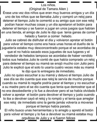 Los niños. (Original de Tamara Ailen ) Érase una vez dos niños que eran muy buenos amigos y un día uno de los niños que se llamaba Julio y compró un reloj para detener el tiempo Julio le comentó a su amigo que con ese reloj podían hacer muchas cosas y un día apretaron el botón para detener el tiempo y se fueron a jugar en unos juegos que habían en una tienda, el amigo de Julio le dijo que  tenia ganas de comer helado y fueron a comer  helado. Julio se cabreó de disfrutar el día y volvieron apretar el botón para volver el tiempo como era hace unas horas el dueño de la juguetería estaba muy desconcentrado porque el se acordaba de que el no había sacado esos juguetes de sus lugares y el vendedor de helados tampoco se acordaba de haber vendido todos sus helados Julio le contó de que había comprado un reloj para detener el tiempo su mamá se enojó mucho con Julio pero Julio le explicó que el solo lo usaría cuatro veces más su mamá le dijo que lo entregara de inmediato. Julio no quiso escuchar a su mamá y detuvo el tiempo Julio de ese día se dio cuenta que ese reloj le servía de mucho porque cuando su mamá lo regañe podría parar el tiempo y no escuchar a su madre pero el se dio cuenta que tenia que demostrar que el no era desobediente y lo fue a devolver pero el se había olvidado volver a apretar  el botón para devolver el tiempo y justo cuando lo iba a devolver cayó el reloj y lo rompió y el tenia que arreglar ese reloj  de inmediato sino la gente jamás volvería a moverse porque el tiempo había parado. El niño busco unas herramientas y lo arreglo y apretó el botón para volver el tiempo y lo fue a devolver su mamá estaba muy orgullosa de Julio y a si fueron felices 